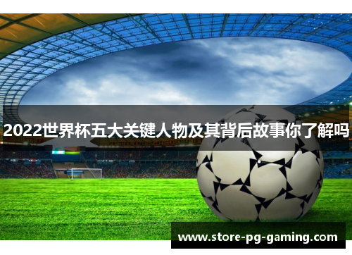 2022世界杯五大关键人物及其背后故事你了解吗