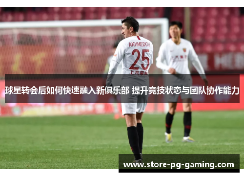 球星转会后如何快速融入新俱乐部 提升竞技状态与团队协作能力