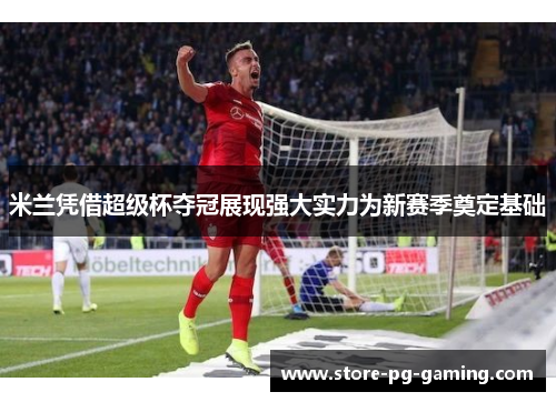 米兰凭借超级杯夺冠展现强大实力为新赛季奠定基础