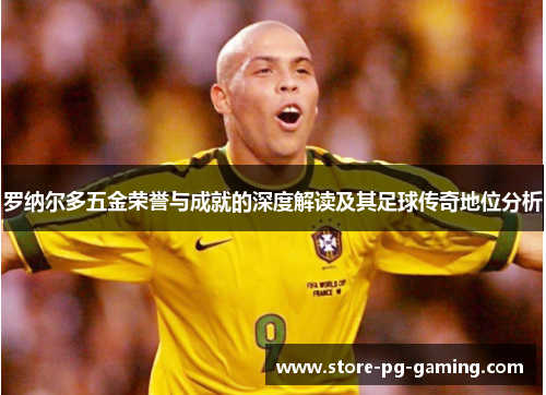罗纳尔多五金荣誉与成就的深度解读及其足球传奇地位分析