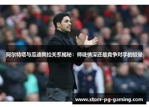 阿尔特塔与瓜迪奥拉关系揭秘：师徒情深还是竞争对手的较量