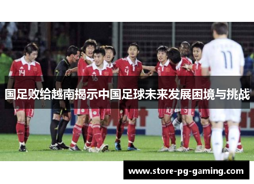 国足败给越南揭示中国足球未来发展困境与挑战