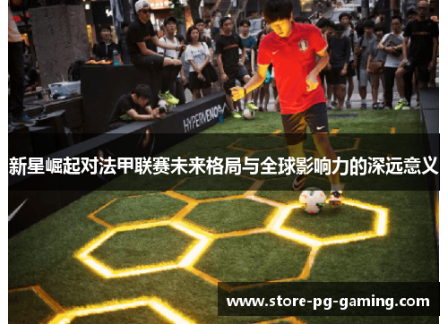 新星崛起对法甲联赛未来格局与全球影响力的深远意义