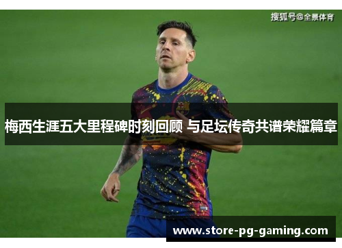 梅西生涯五大里程碑时刻回顾 与足坛传奇共谱荣耀篇章